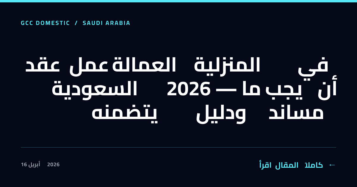 عقد عمل العمالة المنزلية في السعودية 2026 — ما يجب أن يتضمنه ودليل مساند